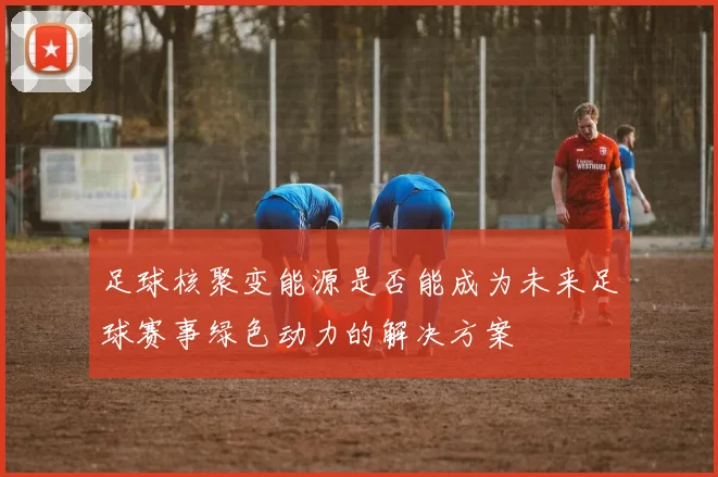 足球核聚变能源是否能成为未来足球赛事绿色动力的解决方案