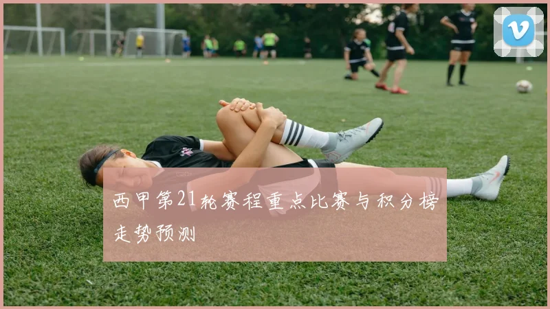 西甲第21轮赛程重点比赛与积分榜走势预测