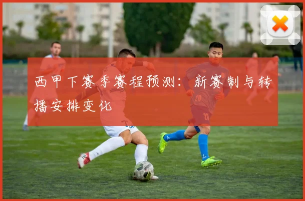 西甲下赛季赛程预测：新赛制与转播安排变化