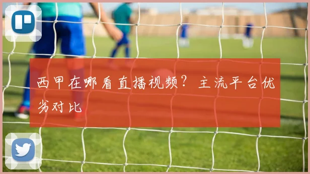 西甲在哪看直播视频？主流平台优劣对比